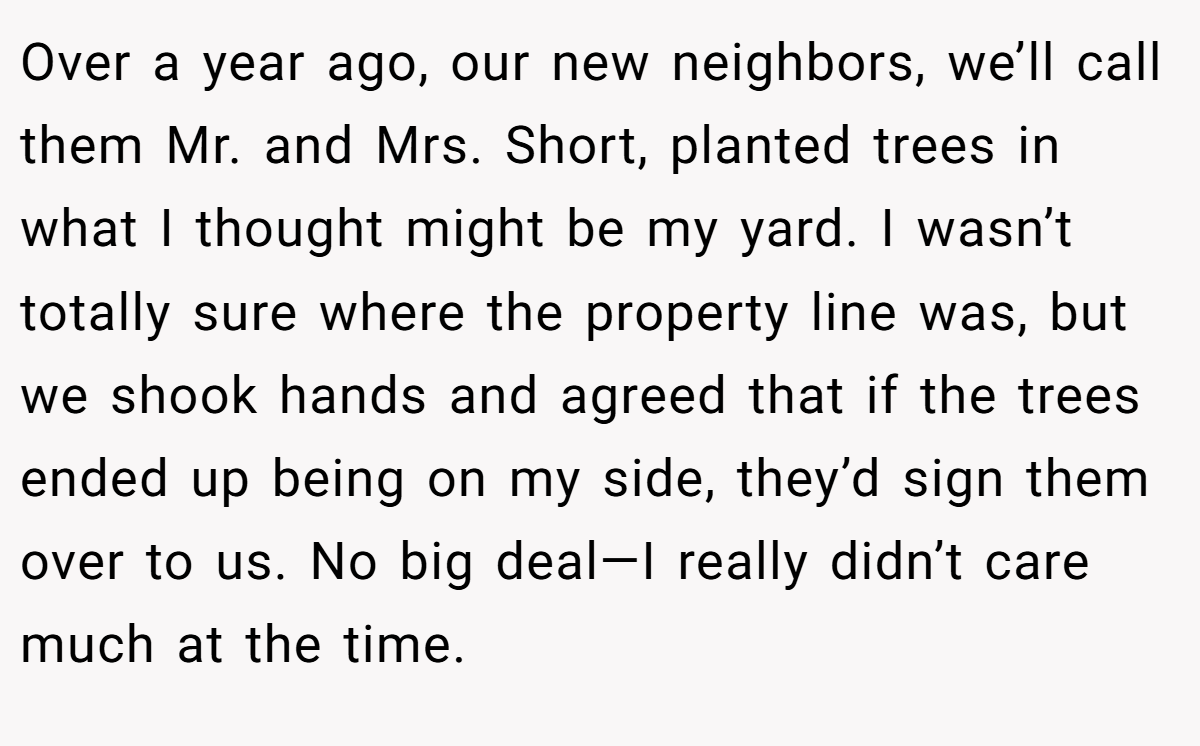 Over a year ago, our new neighbors, we’ll call them Mr. and Mrs. Short, planted trees in what I thought might be my yard. I wasn’t totally sure where the property line was, but we shook hands and agreed that if the trees ended up being on my side, they’d sign them over to us. No big deal—I really didn’t care much at the time.