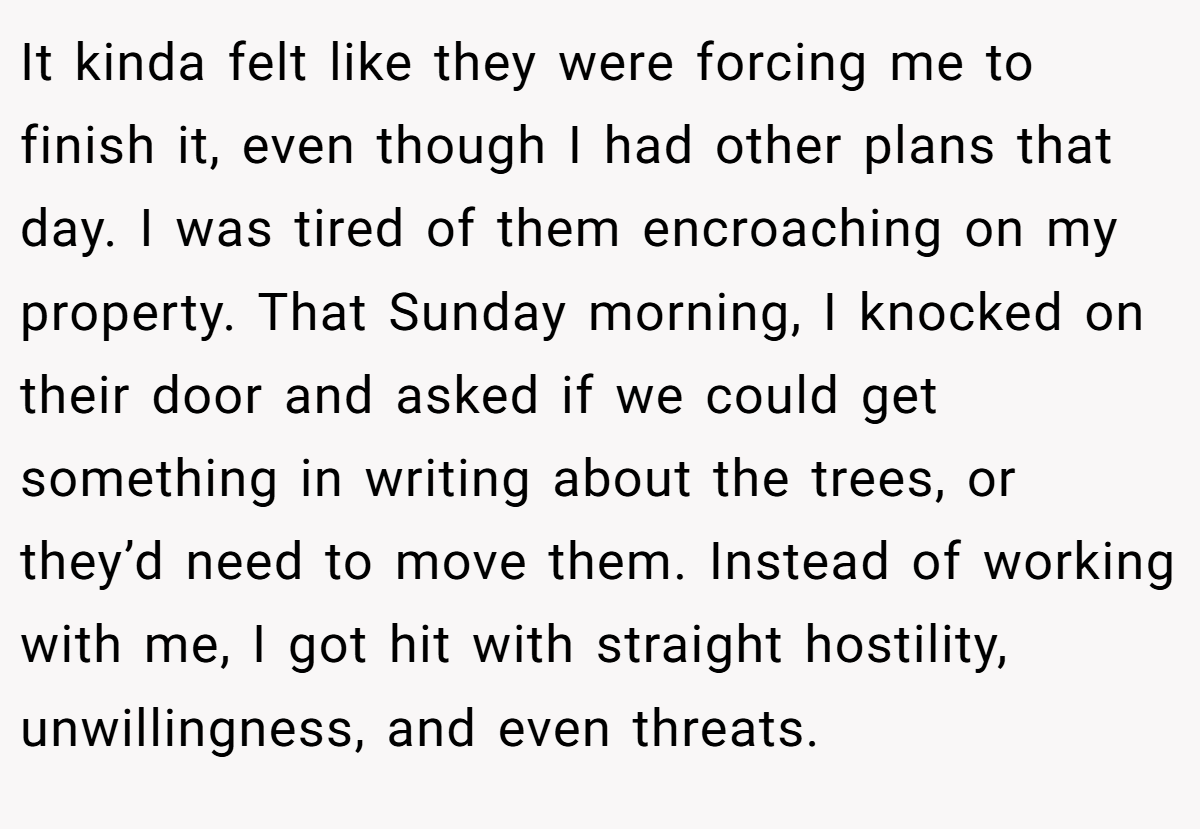 It kinda felt like they were forcing me to finish it, even though I had other plans that day. I was tired of them encroaching on my property. That Sunday morning, I knocked on their door and asked if we could get something in writing about the trees, or they’d need to move them. Instead of working with me, I got hit with straight hostility, unwillingness, and even threats.