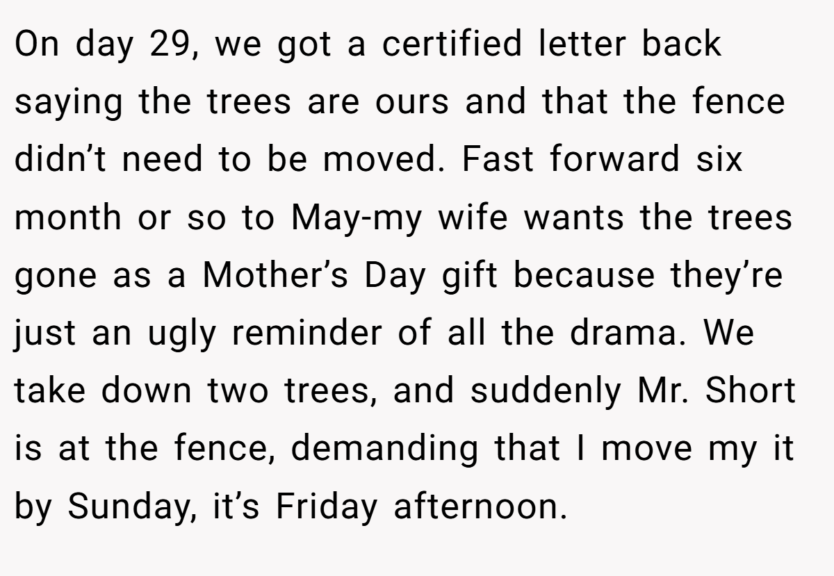 On day 29, we got a certified letter back saying the trees are ours and that the fence didn’t need to be moved. Fast forward six month or so to May-my wife wants the trees gone as a Mother’s Day gift because they’re just an ugly reminder of all the drama. We take down two trees, and suddenly Mr. Short is at the fence, demanding that I move my it by Sunday, it’s Friday afternoon.
