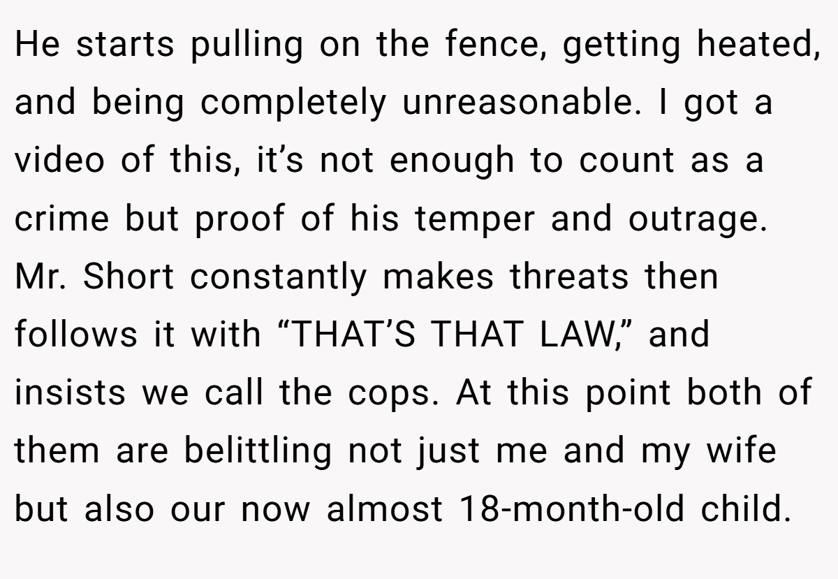He starts pulling on the fence, getting heated, and being completely unreasonable. I got a video of this, it’s not enough to count as a crime but proof of his temper and outrage. Mr. Short constantly makes threats then follows it with “THAT’S THAT LAW,” and insists we call the cops. At this point both of them are belittling not just me and my wife but also our now almost 18-month-old child.