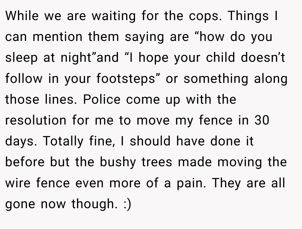 While we are waiting for the cops. Things I can mention them saying are “how do you sleep at night”and “I hope your child doesn’t follow in your footsteps” or something along those lines. Police come up with the resolution for me to move my fence in 30 days. Totally fine, I should have done it before but the bushy trees made moving the wire fence even more of a pain. They are all gone now though. :)