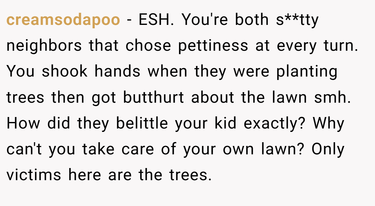 creamsodapoo − ESH. You're both s**tty neighbors that chose pettiness at every turn. You shook hands when they were planting trees then got butthurt about the lawn smh. How did they belittle your kid exactly? Why can't you take care of your own lawn? Only victims here are the trees.