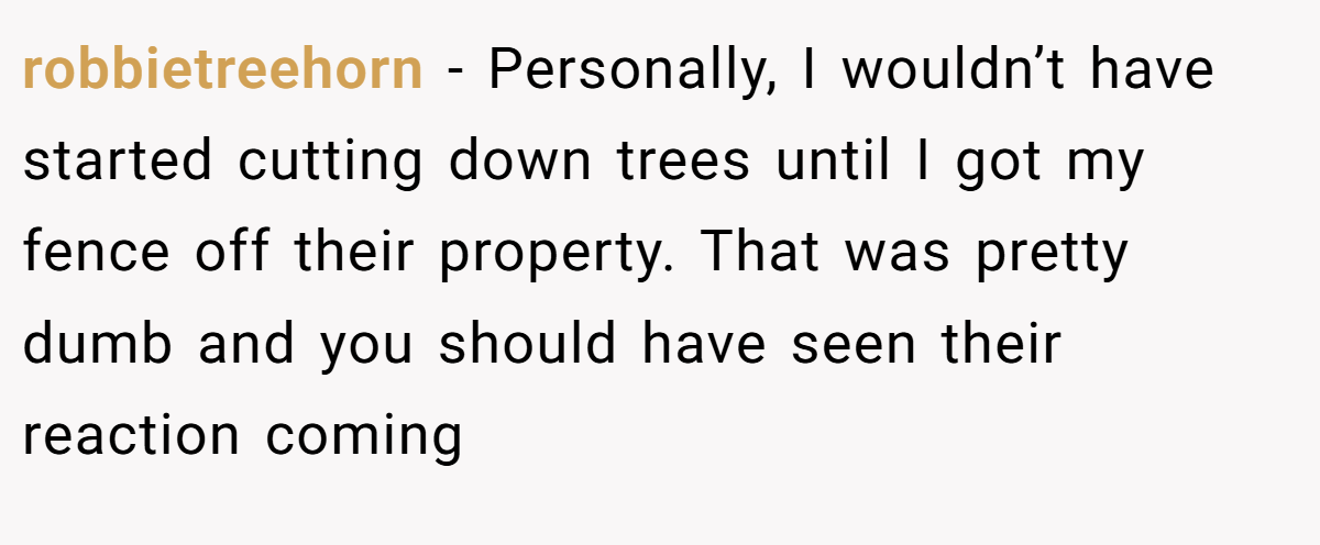 robbietreehorn − Personally, I wouldn’t have started cutting down trees until I got my fence off their property. That was pretty dumb and you should have seen their reaction coming