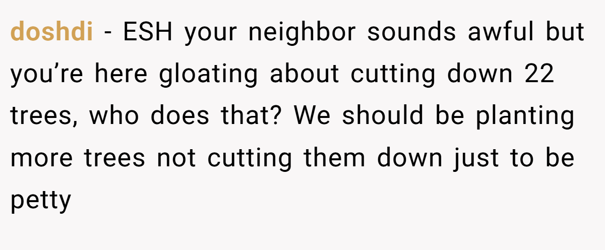 doshdi − ESH your neighbor sounds awful but you’re here gloating about cutting down 22 trees, who does that? We should be planting more trees not cutting them down just to be petty