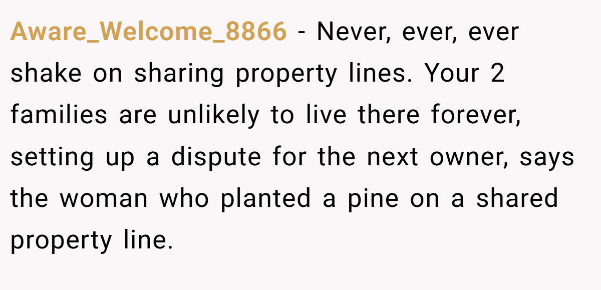 Aware_Welcome_8866 − Never, ever, ever shake on sharing property lines. Your 2 families are unlikely to live there forever, setting up a dispute for the next owner, says the woman who planted a pine on a shared property line.