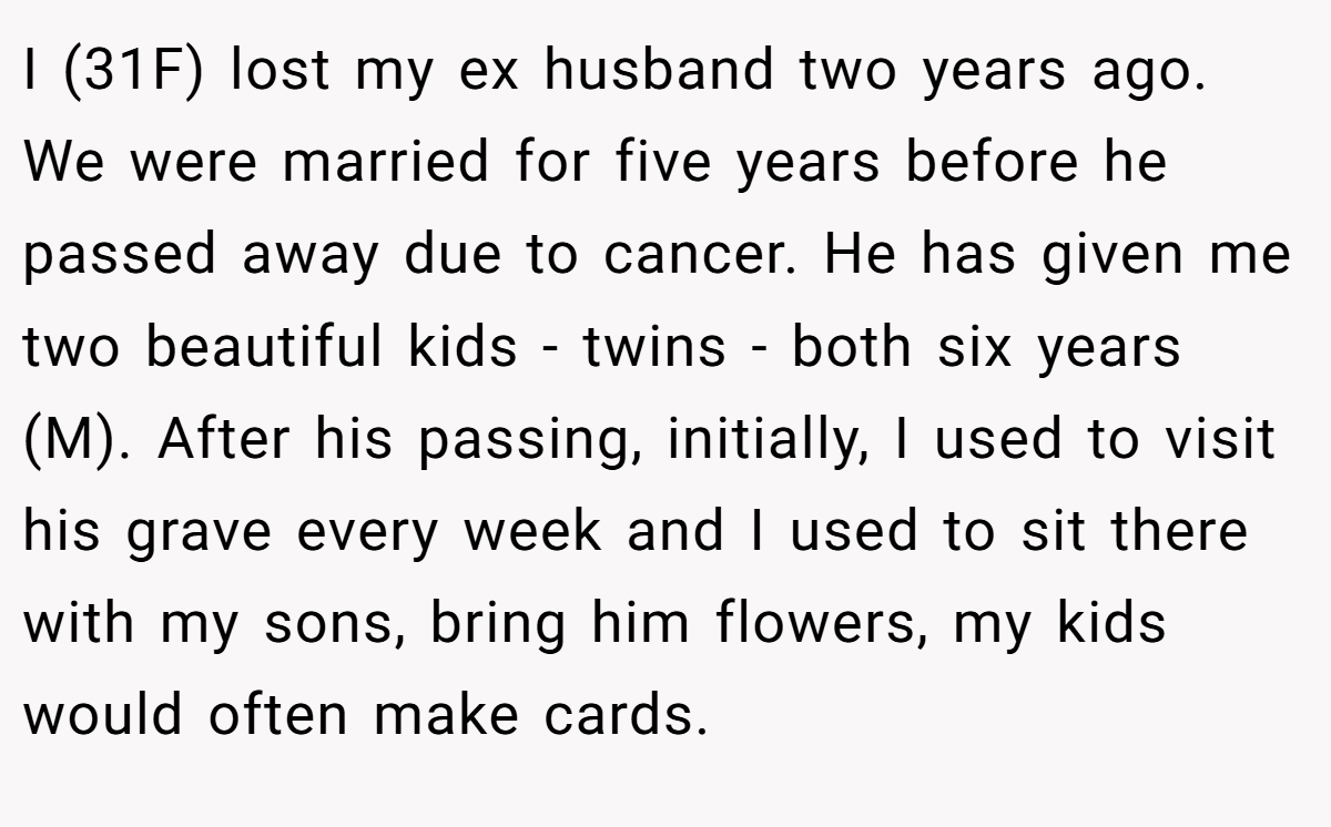I (31F) lost my ex husband two years ago. We were married for five years before he passed away due to cancer. He has given me two beautiful kids - twins - both six years (M). After his passing, initially, I used to visit his grave every week and I used to sit there with my sons, bring him flowers, my kids would often make cards.