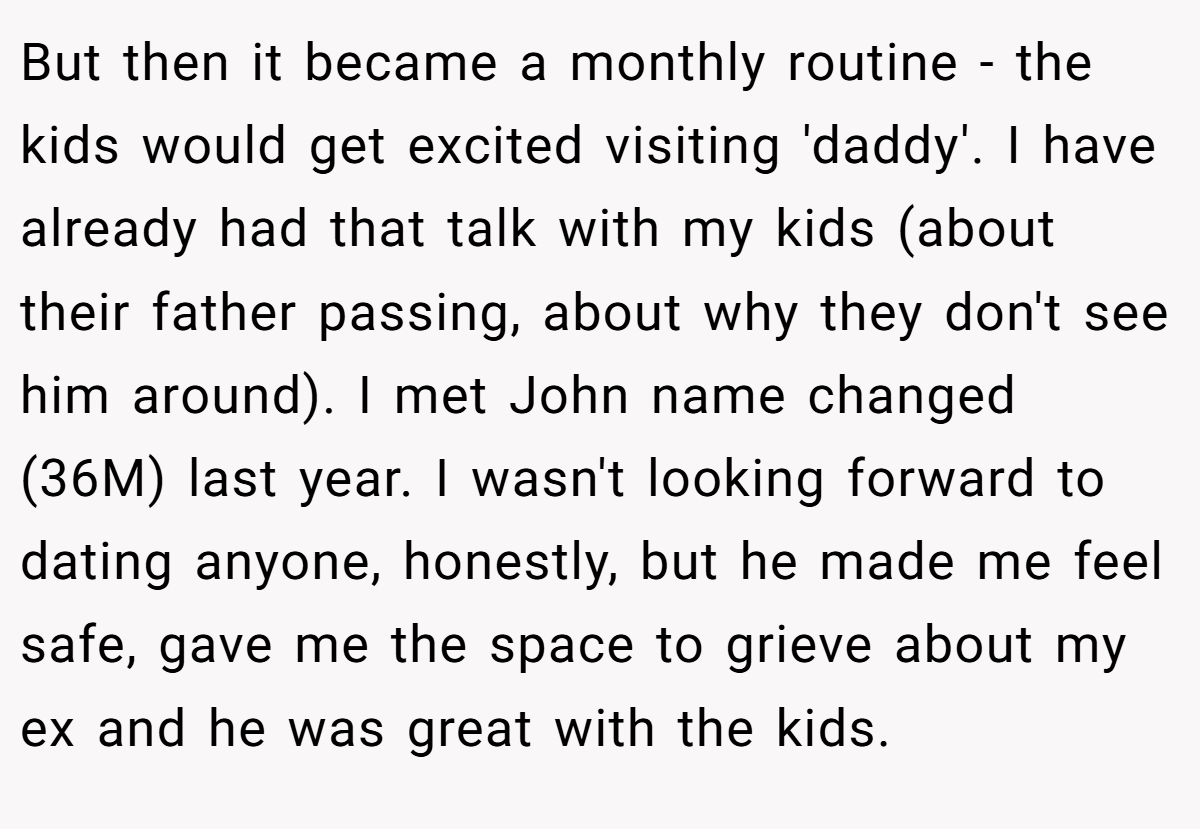 But then it became a monthly routine - the kids would get excited visiting 'daddy'. I have already had that talk with my kids (about their father passing, about why they don't see him around). I met John name changed (36M) last year. I wasn't looking forward to dating anyone, honestly, but he made me feel safe, gave me the space to grieve about my ex and he was great with the kids.