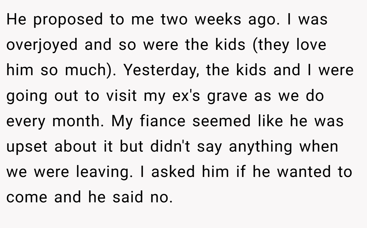 He proposed to me two weeks ago. I was overjoyed and so were the kids (they love him so much). Yesterday, the kids and I were going out to visit my ex's grave as we do every month. My fiance seemed like he was upset about it but didn't say anything when we were leaving. I asked him if he wanted to come and he said no.