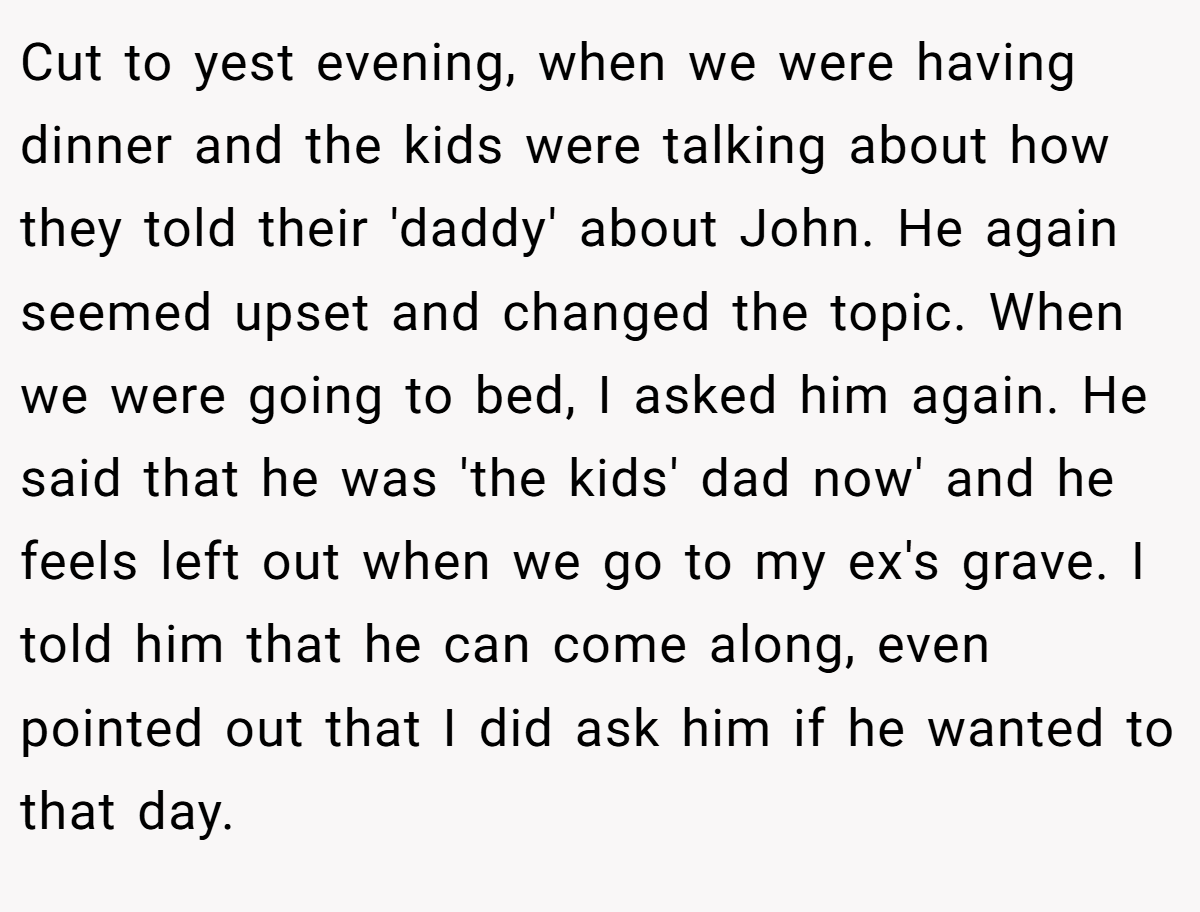 Cut to yest evening, when we were having dinner and the kids were talking about how they told their 'daddy' about John. He again seemed upset and changed the topic. When we were going to bed, I asked him again. He said that he was 'the kids' dad now' and he feels left out when we go to my ex's grave. I told him that he can come along, even pointed out that I did ask him if he wanted to that day.