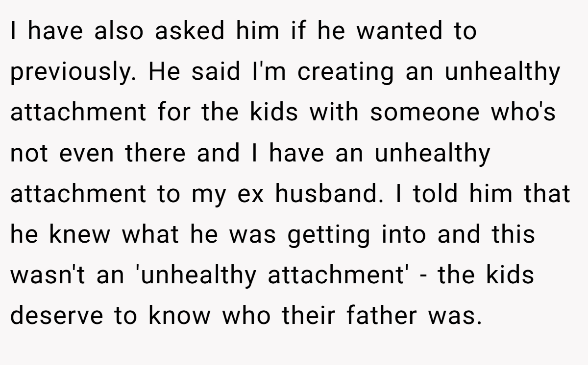 I have also asked him if he wanted to previously. He said I'm creating an unhealthy attachment for the kids with someone who's not even there and I have an unhealthy attachment to my ex husband. I told him that he knew what he was getting into and this wasn't an 'unhealthy attachment' - the kids deserve to know who their father was.