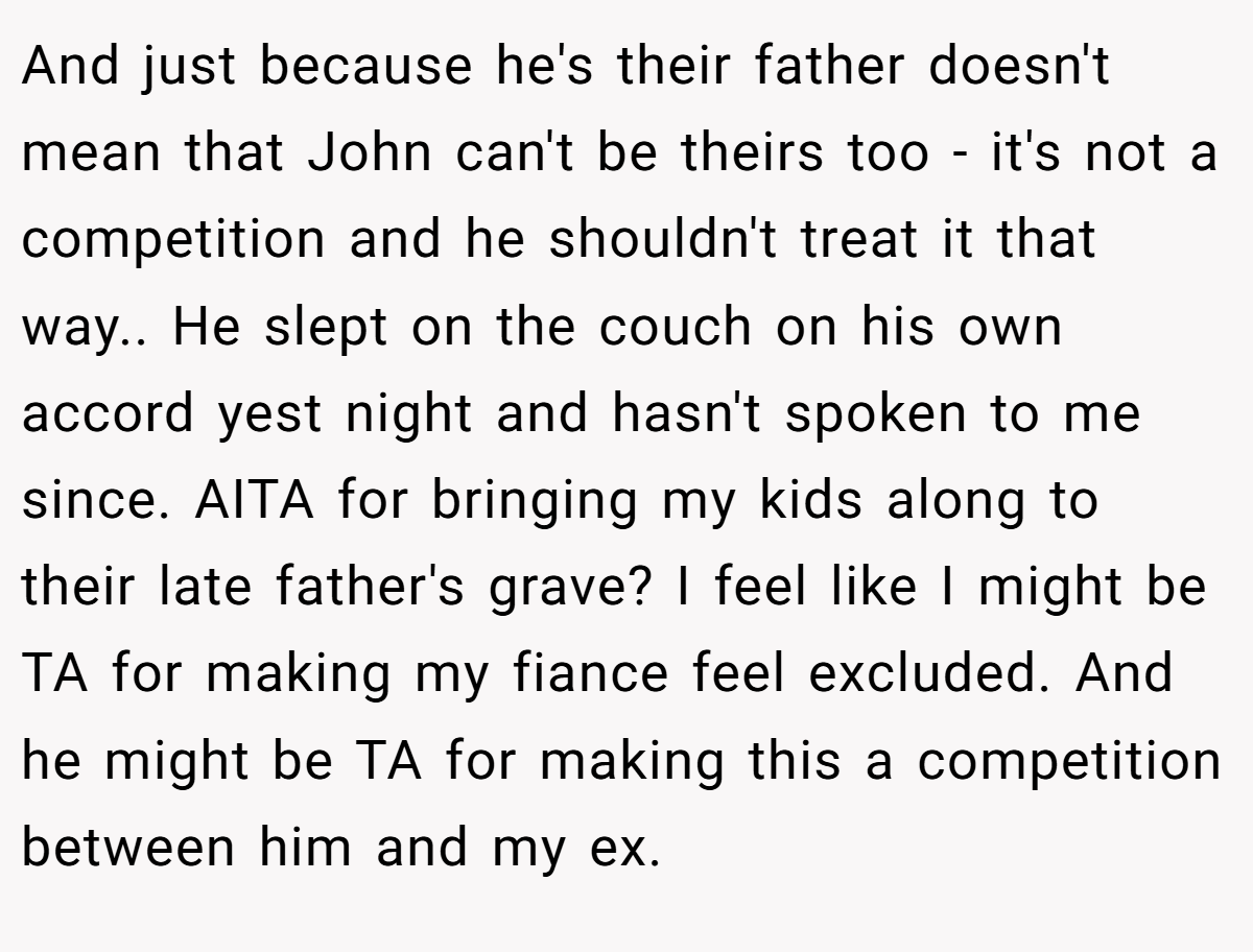 And just because he's their father doesn't mean that John can't be theirs too - it's not a competition and he shouldn't treat it that way.. He slept on the couch on his own accord yest night and hasn't spoken to me since. AITA for bringing my kids along to their late father's grave? I feel like I might be TA for making my fiance feel excluded. And he might be TA for making this a competition between him and my ex.