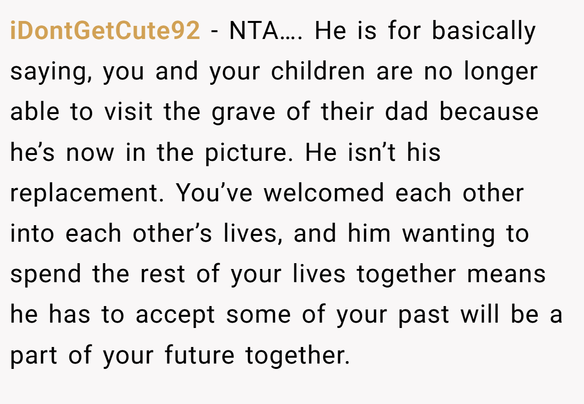 iDontGetCute92 − NTA…. He is for basically saying, you and your children are no longer able to visit the grave of their dad because he’s now in the picture. He isn’t his replacement. You’ve welcomed each other into each other’s lives, and him wanting to spend the rest of your lives together means he has to accept some of your past will be a part of your future together.