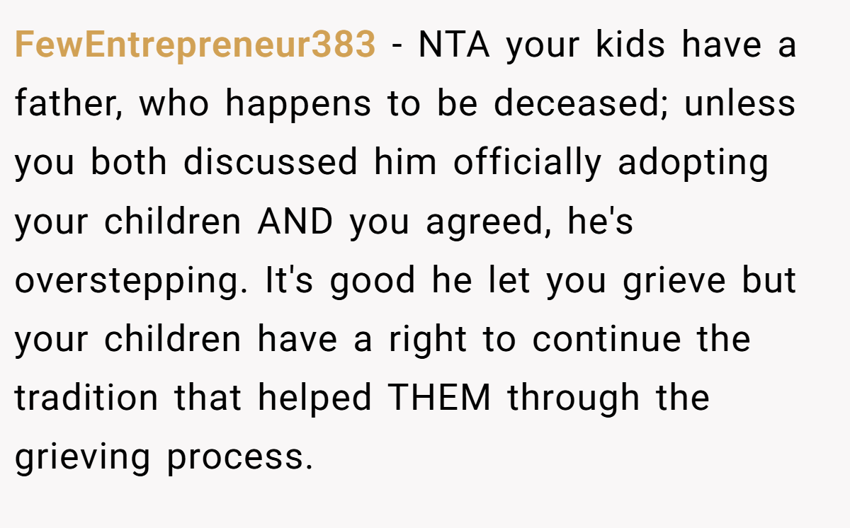 FewEntrepreneur383 − NTA your kids have a father, who happens to be deceased; unless you both discussed him officially adopting your children AND you agreed, he's overstepping. It's good he let you grieve but your children have a right to continue the tradition that helped THEM through the grieving process.