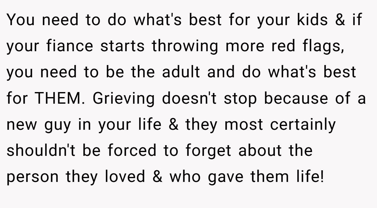 You need to do what's best for your kids & if your fiance starts throwing more red flags, you need to be the adult and do what's best for THEM. Grieving doesn't stop because of a new guy in your life & they most certainly shouldn't be forced to forget about the person they loved & who gave them life!