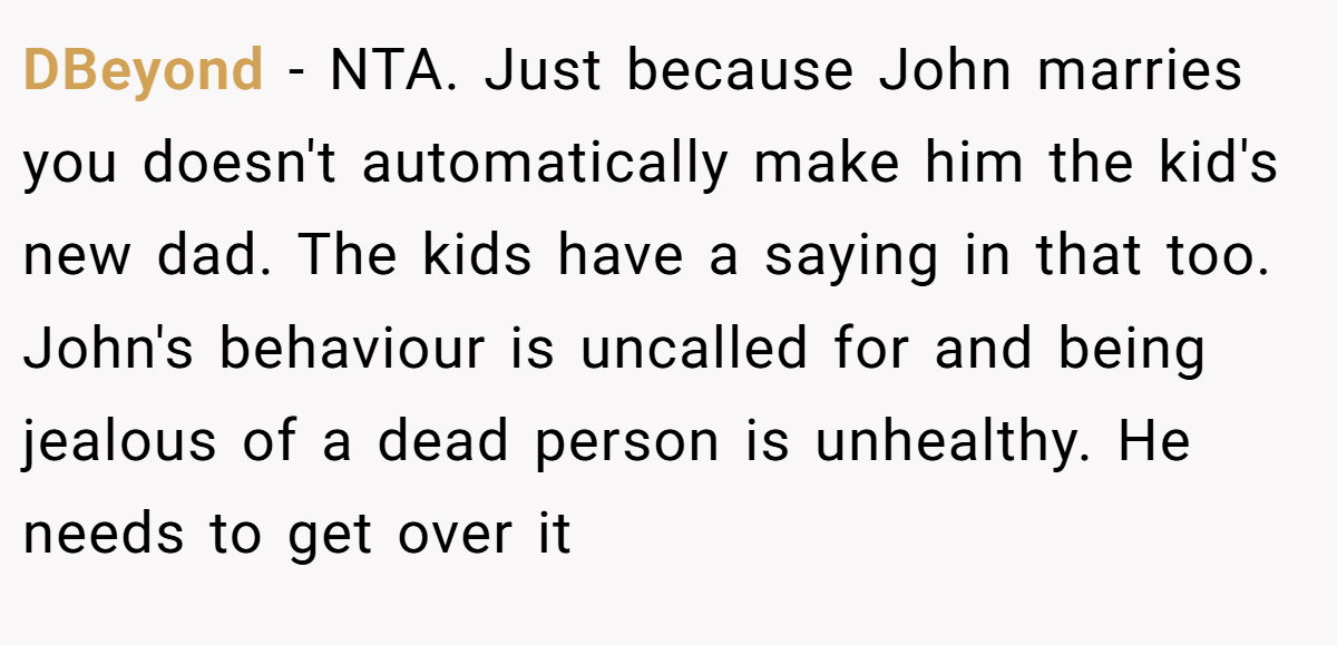 DBeyond − NTA. Just because John marries you doesn't automatically make him the kid's new dad. The kids have a saying in that too. John's behaviour is uncalled for and being jealous of a dead person is unhealthy. He needs to get over it