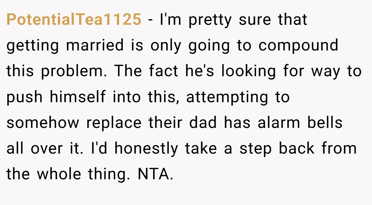 PotentialTea1125 − I'm pretty sure that getting married is only going to compound this problem. The fact he's looking for way to push himself into this, attempting to somehow replace their dad has alarm bells all over it. I'd honestly take a step back from the whole thing. NTA.