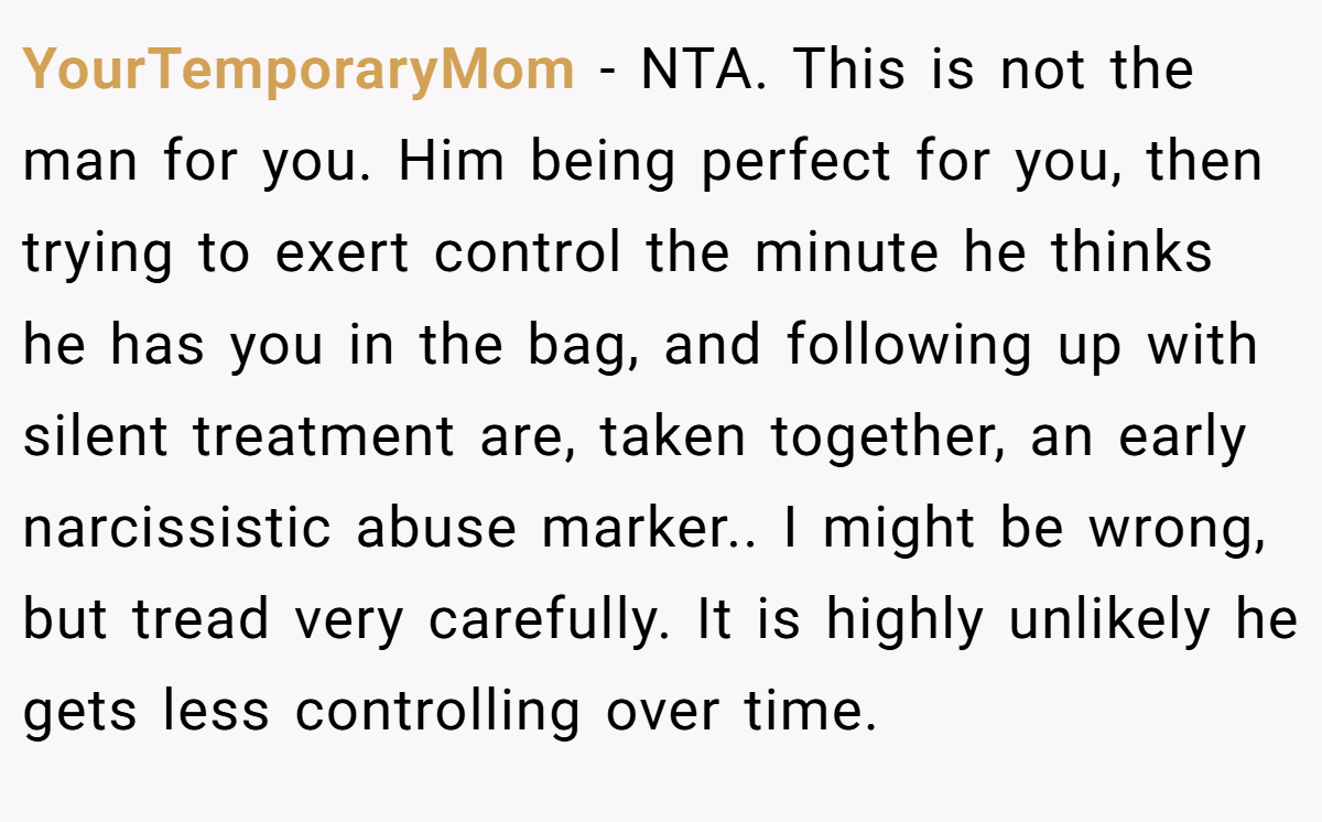 YourTemporaryMom − NTA. This is not the man for you. Him being perfect for you, then trying to exert control the minute he thinks he has you in the bag, and following up with silent treatment are, taken together, an early narcissistic abuse marker.. I might be wrong, but tread very carefully. It is highly unlikely he gets less controlling over time.