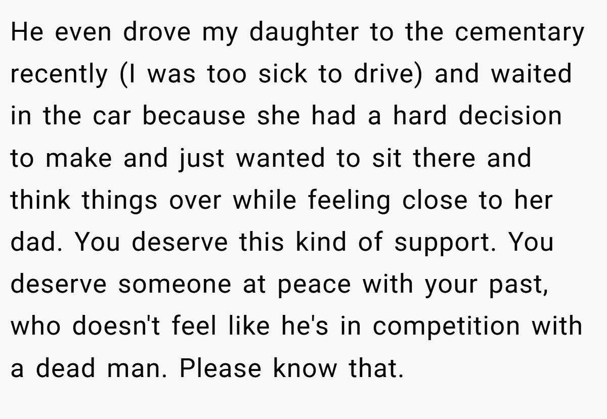 He even drove my daughter to the cementary recently (I was too sick to drive) and waited in the car because she had a hard decision to make and just wanted to sit there and think things over while feeling close to her dad. You deserve this kind of support. You deserve someone at peace with your past, who doesn't feel like he's in competition with a dead man. Please know that.