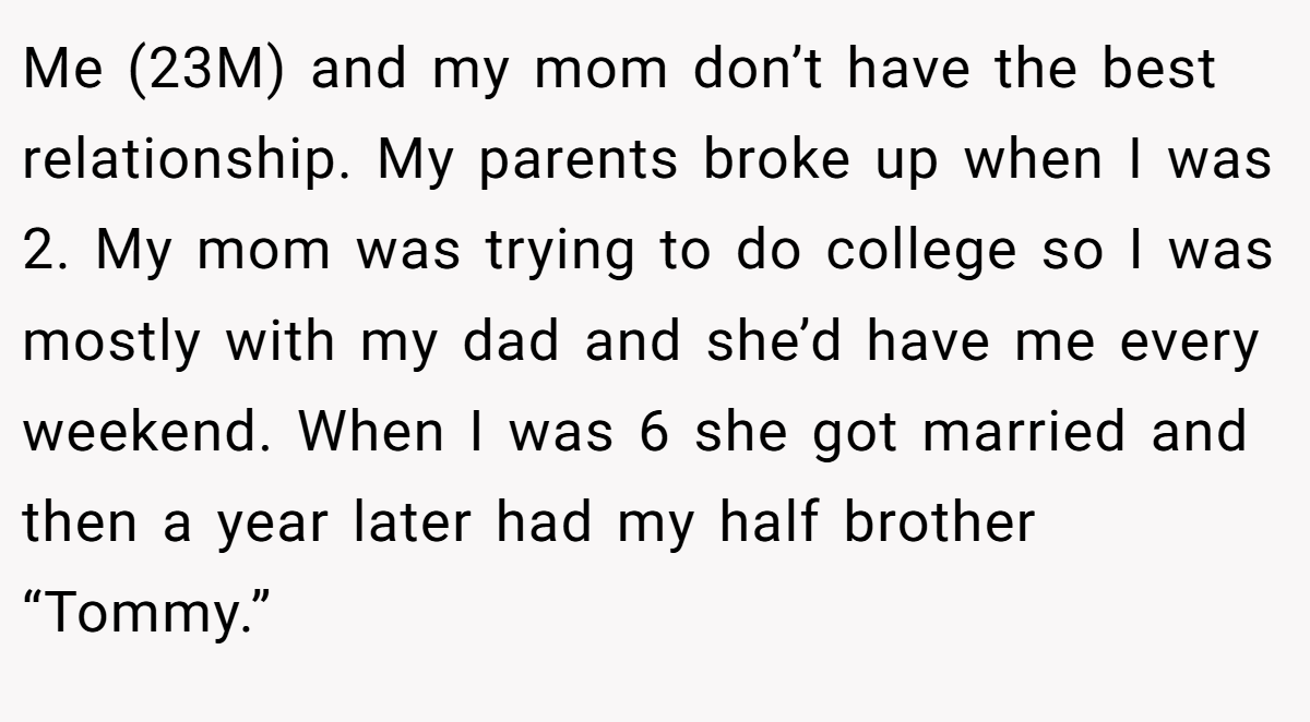 Me (23M) and my mom don’t have the best relationship. My parents broke up when I was 2. My mom was trying to do college so I was mostly with my dad and she’d have me every weekend. When I was 6 she got married and then a year later had my half brother “Tommy.”