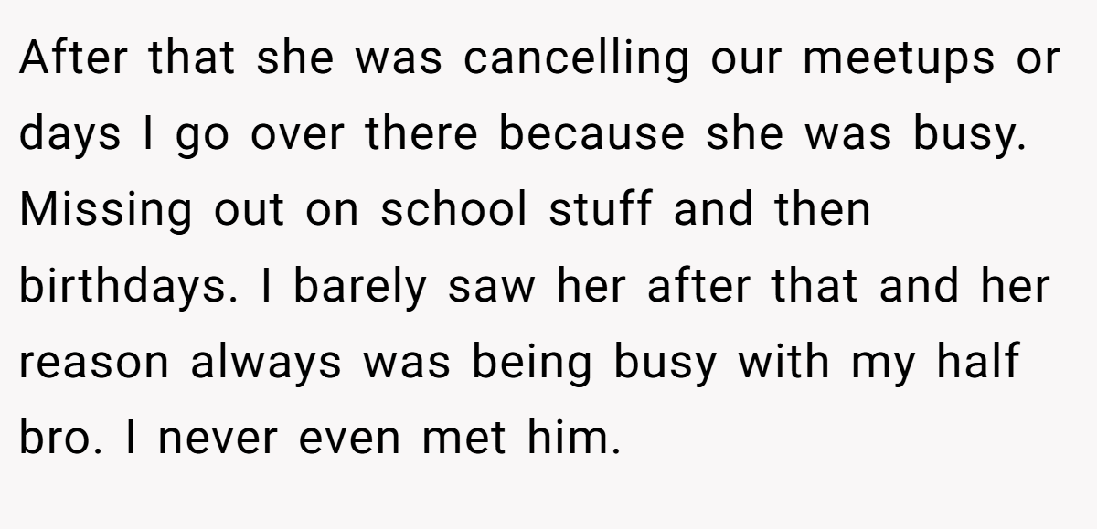 After that she was cancelling our meetups or days I go over there because she was busy. Missing out on school stuff and then birthdays. I barely saw her after that and her reason always was being busy with my half bro. I never even met him.