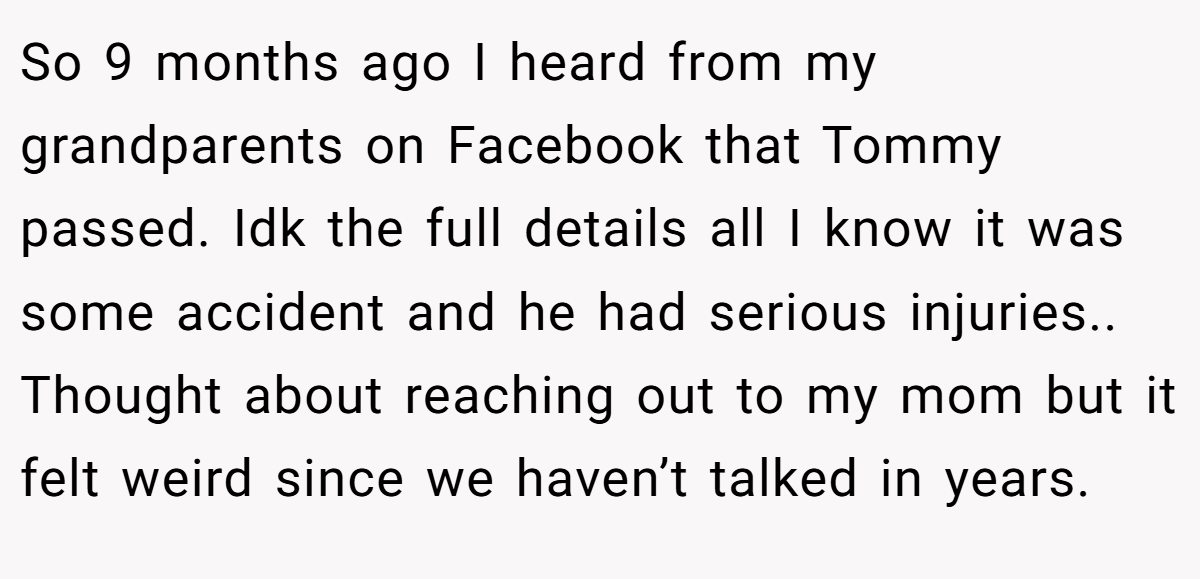 So 9 months ago I heard from my grandparents on Facebook that Tommy passed. Idk the full details all I know it was some accident and he had serious injuries.. Thought about reaching out to my mom but it felt weird since we haven’t talked in years.