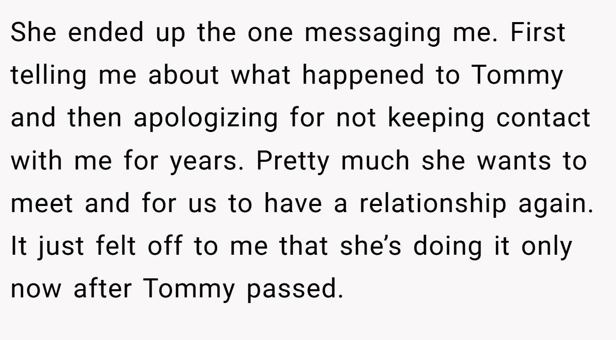 She ended up the one messaging me. First telling me about what happened to Tommy and then apologizing for not keeping contact with me for years. Pretty much she wants to meet and for us to have a relationship again. It just felt off to me that she’s doing it only now after Tommy passed.