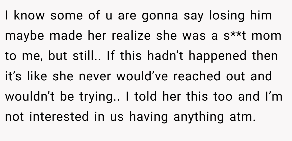I know some of u are gonna say losing him maybe made her realize she was a s**t mom to me, but still.. If this hadn’t happened then it’s like she never would’ve reached out and wouldn’t be trying.. I told her this too and I’m not interested in us having anything atm.