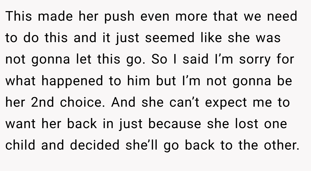 This made her push even more that we need to do this and it just seemed like she was not gonna let this go. So I said I’m sorry for what happened to him but I’m not gonna be her 2nd choice. And she can’t expect me to want her back in just because she lost one child and decided she’ll go back to the other.