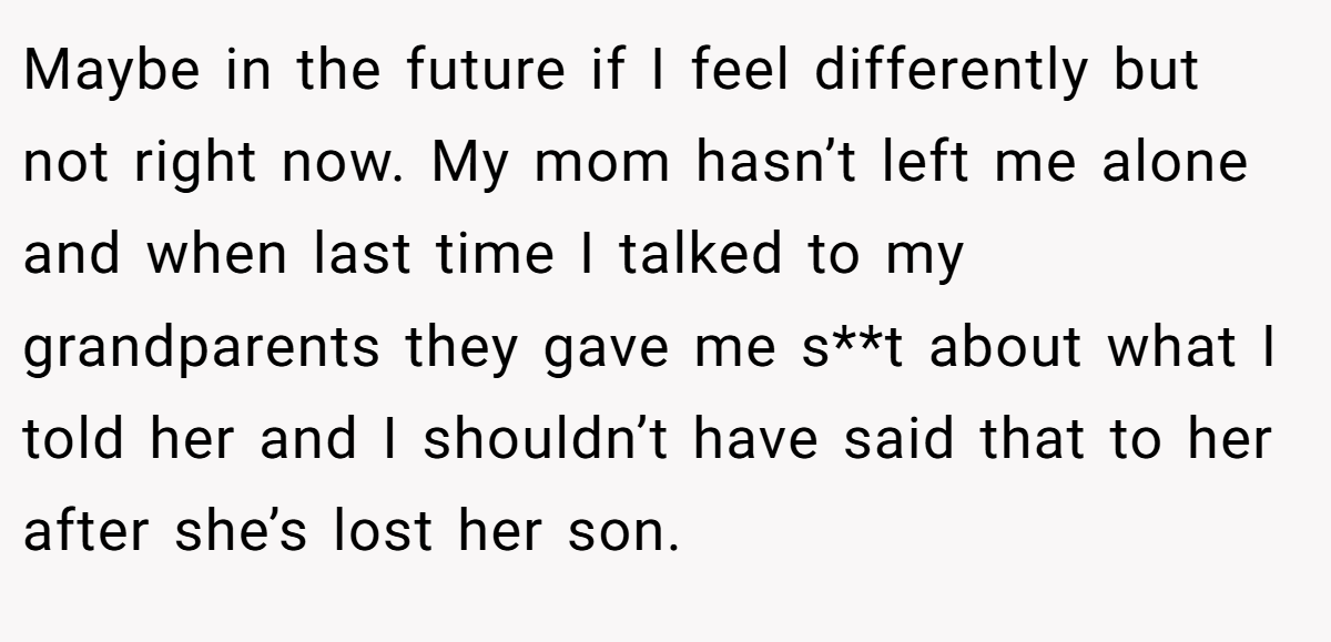 Maybe in the future if I feel differently but not right now. My mom hasn’t left me alone and when last time I talked to my grandparents they gave me s**t about what I told her and I shouldn’t have said that to her after she’s lost her son.