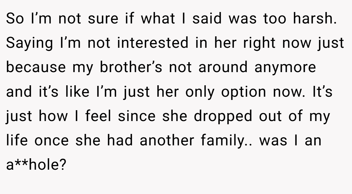 So I’m not sure if what I said was too harsh. Saying I’m not interested in her right now just because my brother’s not around anymore and it’s like I’m just her only option now. It’s just how I feel since she dropped out of my life once she had another family.. was I an a**hole?