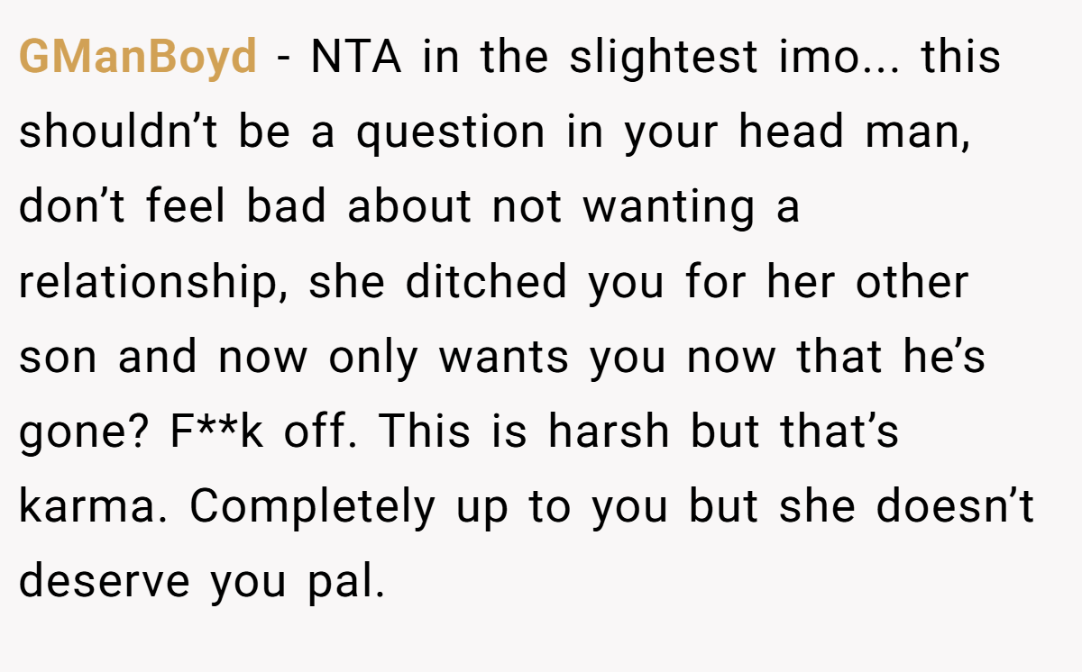 GManBoyd - NTA in the slightest imo... this shouldn’t be a question in your head man, don’t feel bad about not wanting a relationship, she ditched you for her other son and now only wants you now that he’s gone? F**k off. This is harsh but that’s karma. Completely up to you but she doesn’t deserve you pal.