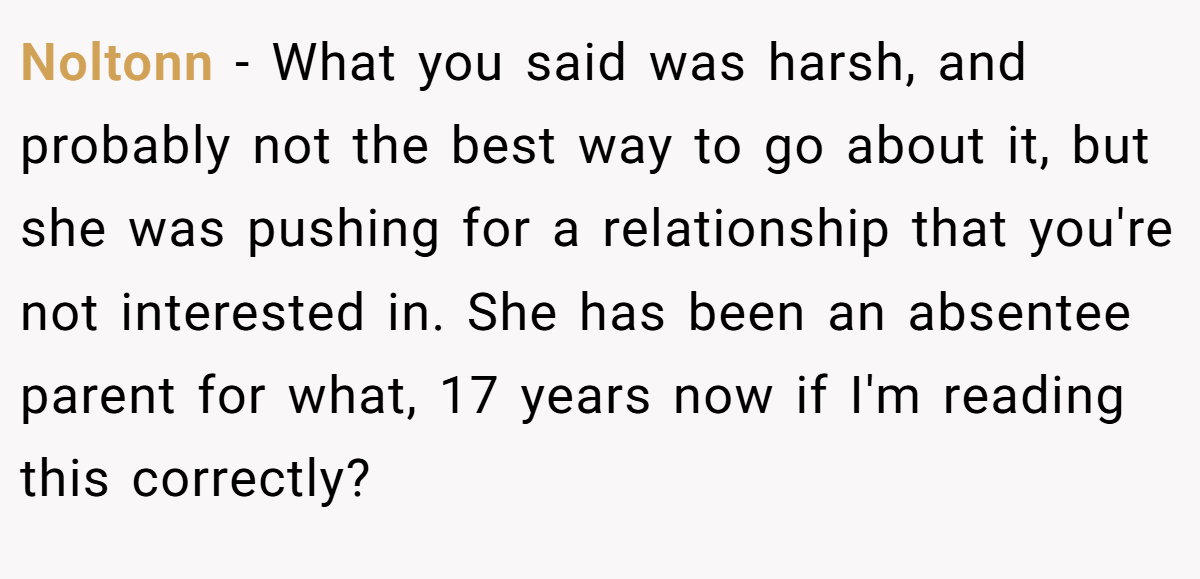 Noltonn - What you said was harsh, and probably not the best way to go about it, but she was pushing for a relationship that you're not interested in. She has been an absentee parent for what, 17 years now if I'm reading this correctly?