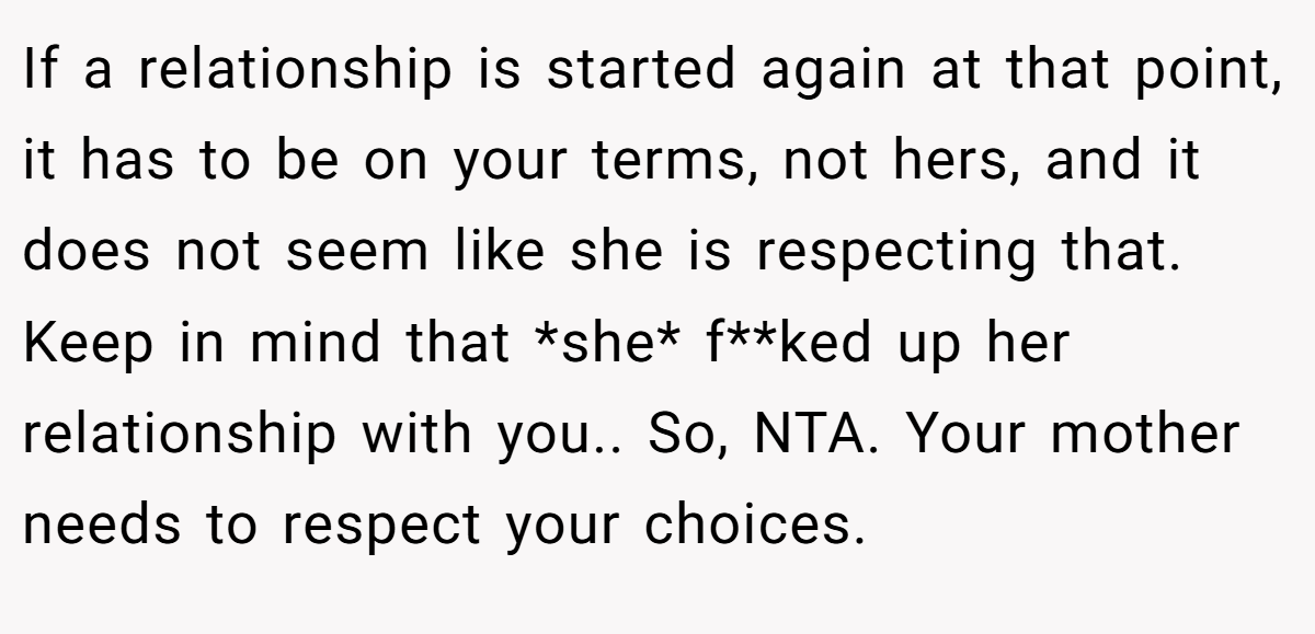 If a relationship is started again at that point, it has to be on your terms, not hers, and it does not seem like she is respecting that. Keep in mind that *she* f**ked up her relationship with you.. So, NTA. Your mother needs to respect your choices.