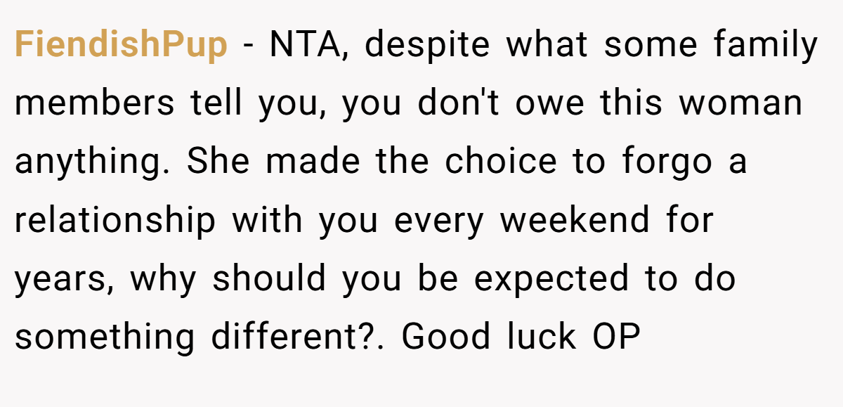 FiendishPup - NTA, despite what some family members tell you, you don't owe this woman anything. She made the choice to forgo a relationship with you every weekend for years, why should you be expected to do something different?. Good luck OP