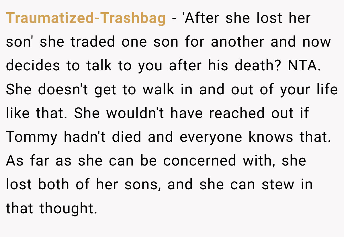 Traumatized-Trashbag - 'After she lost her son' she traded one son for another and now decides to talk to you after his death? NTA. She doesn't get to walk in and out of your life like that. She wouldn't have reached out if Tommy hadn't died and everyone knows that. As far as she can be concerned with, she lost both of her sons, and she can stew in that thought.