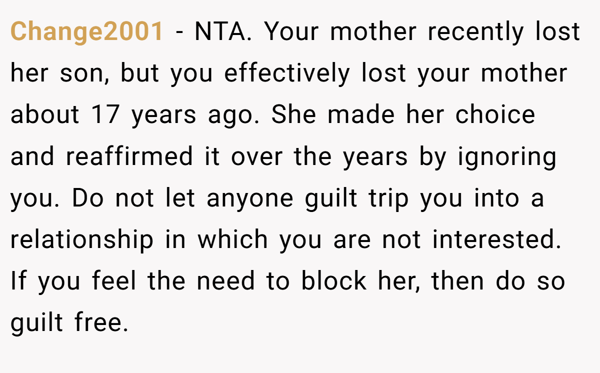 Change2001 - NTA. Your mother recently lost her son, but you effectively lost your mother about 17 years ago. She made her choice and reaffirmed it over the years by ignoring you. Do not let anyone guilt trip you into a relationship in which you are not interested. If you feel the need to block her, then do so guilt free.