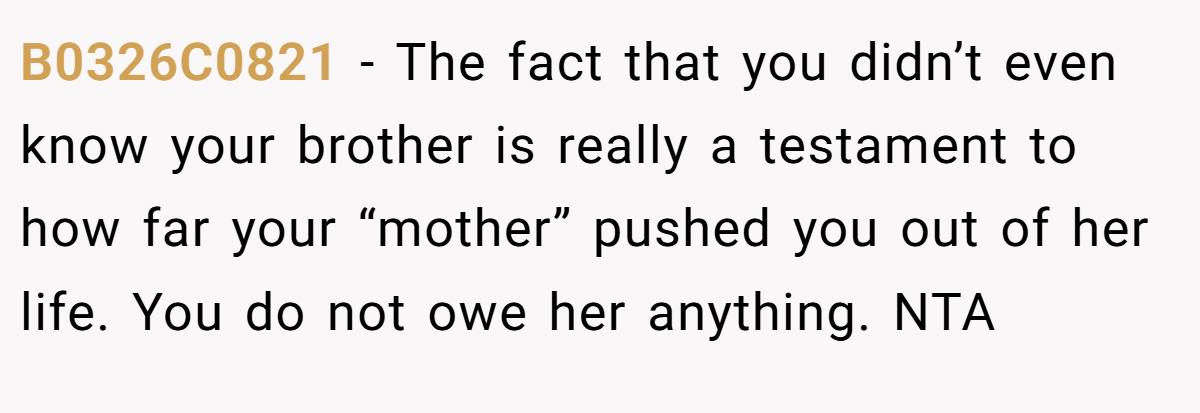 B0326C0821 - The fact that you didn’t even know your brother is really a testament to how far your “mother” pushed you out of her life. You do not owe her anything. NTA
