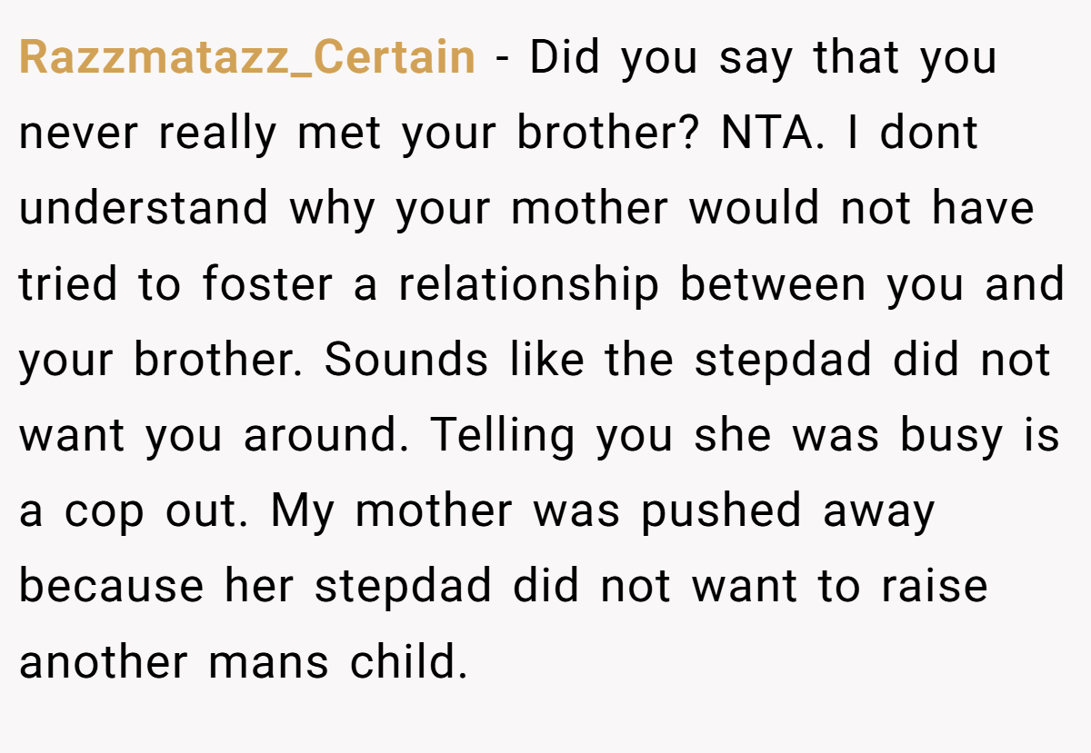 Razzmatazz_Certain - Did you say that you never really met your brother? NTA. I dont understand why your mother would not have tried to foster a relationship between you and your brother. Sounds like the stepdad did not want you around. Telling you she was busy is a cop out. My mother was pushed away because her stepdad did not want to raise another mans child.