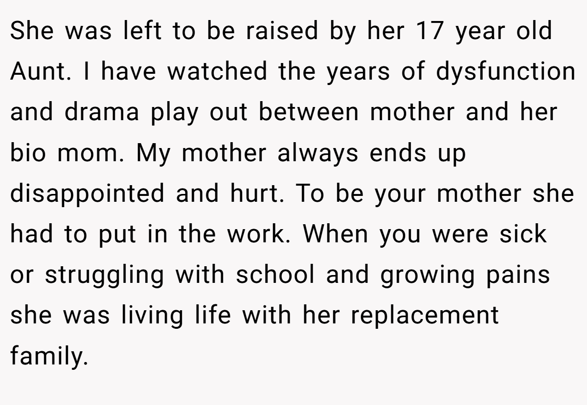 She was left to be raised by her 17 year old Aunt. I have watched the years of dysfunction and drama play out between mother and her bio mom. My mother always ends up disappointed and hurt. To be your mother she had to put in the work. When you were sick or struggling with school and growing pains she was living life with her replacement family.