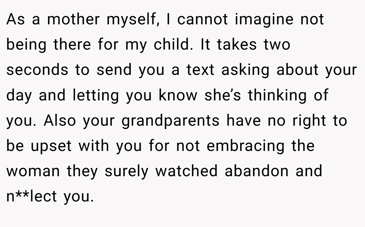 As a mother myself, I cannot imagine not being there for my child. It takes two seconds to send you a text asking about your day and letting you know she’s thinking of you. Also your grandparents have no right to be upset with you for not embracing the woman they surely watched abandon and n**lect you.