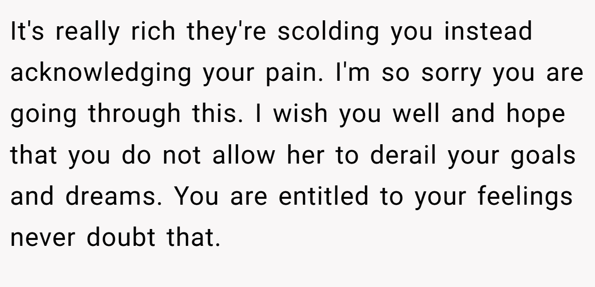 It's really rich they're scolding you instead acknowledging your pain. I'm so sorry you are going through this. I wish you well and hope that you do not allow her to derail your goals and dreams. You are entitled to your feelings never doubt that.