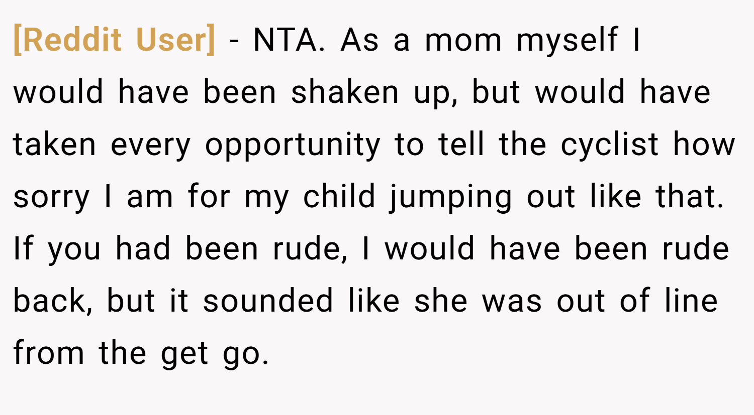 [Reddit User] − NTA. As a mom myself I would have been shaken up, but would have taken every opportunity to tell the cyclist how sorry I am for my child jumping out like that. If you had been rude, I would have been rude back, but it sounded like she was out of line from the get go.