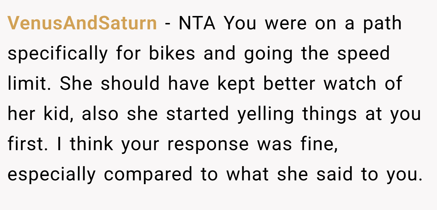 VenusAndSaturn − NTA You were on a path specifically for bikes and going the speed limit. She should have kept better watch of her kid, also she started yelling things at you first. I think your response was fine, especially compared to what she said to you.