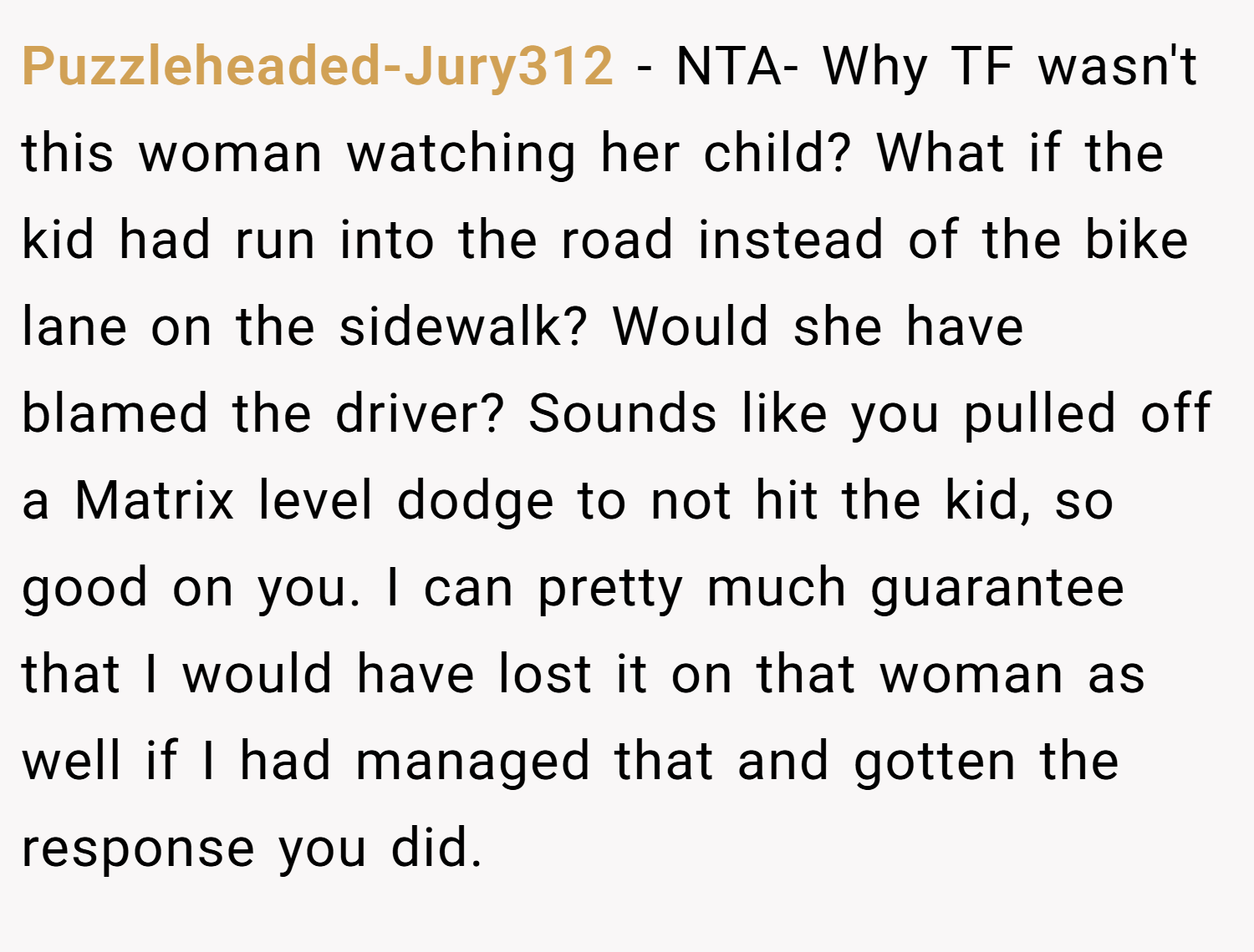 Puzzleheaded-Jury312 − NTA- Why TF wasn't this woman watching her child? What if the kid had run into the road instead of the bike lane on the sidewalk? Would she have blamed the driver? Sounds like you pulled off a Matrix level dodge to not hit the kid, so good on you. I can pretty much guarantee that I would have lost it on that woman as well if I had managed that and gotten the response you did.