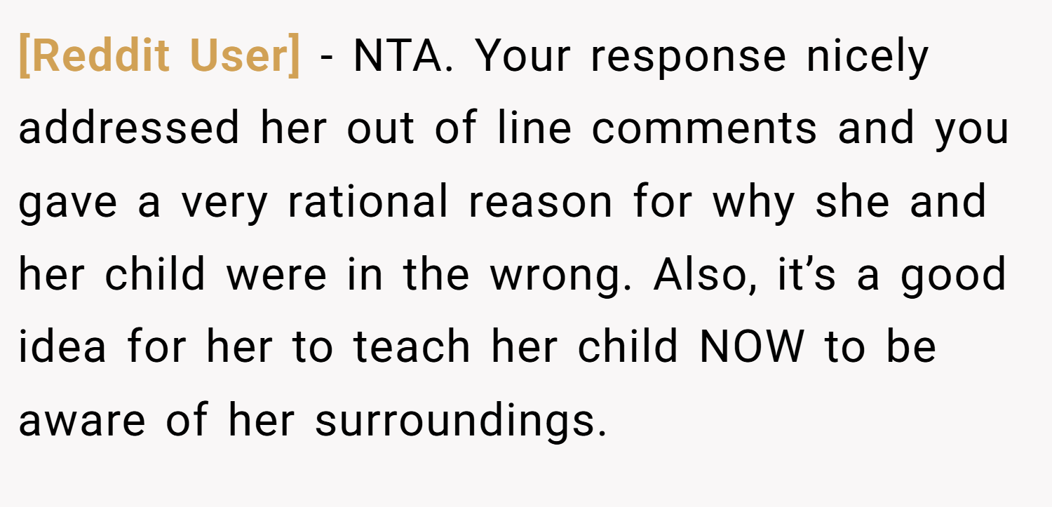 [Reddit User] − NTA. Your response nicely addressed her out of line comments and you gave a very rational reason for why she and her child were in the wrong. Also, it’s a good idea for her to teach her child NOW to be aware of her surroundings.