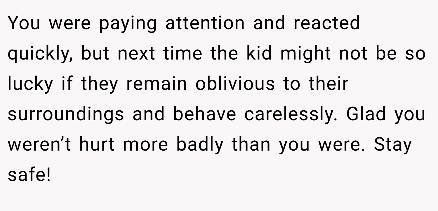 You were paying attention and reacted quickly, but next time the kid might not be so lucky if they remain oblivious to their surroundings and behave carelessly. Glad you weren’t hurt more badly than you were. Stay safe!