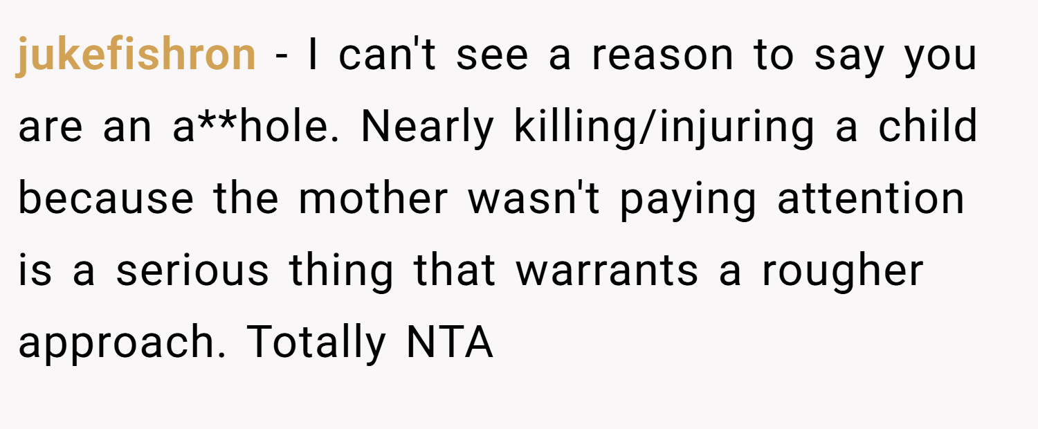 jukefishron − I can't see a reason to say you are an a**hole. Nearly killing/injuring a child because the mother wasn't paying attention is a serious thing that warrants a rougher approach. Totally NTA