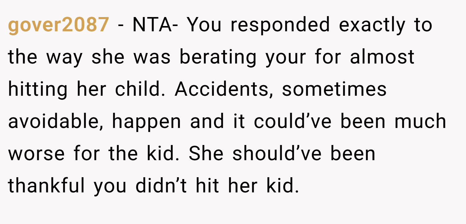 gover2087 − NTA- You responded exactly to the way she was berating your for almost hitting her child. Accidents, sometimes avoidable, happen and it could’ve been much worse for the kid. She should’ve been thankful you didn’t hit her kid.