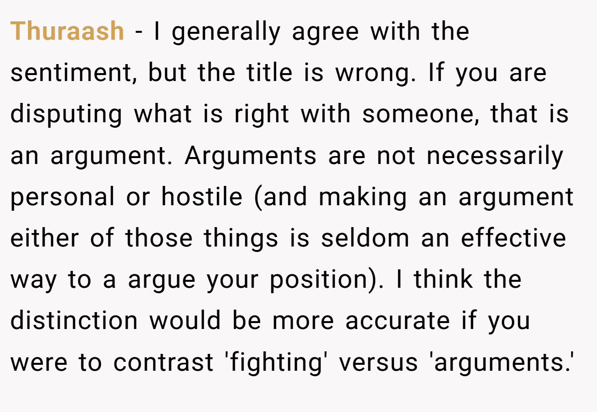 Thuraash − I generally agree with the sentiment, but the title is wrong. If you are disputing what is right with someone, that is an argument. Arguments are not necessarily personal or hostile (and making an argument either of those things is seldom an effective way to a argue your position). I think the distinction would be more accurate if you were to contrast 'fighting' versus 'arguments.'