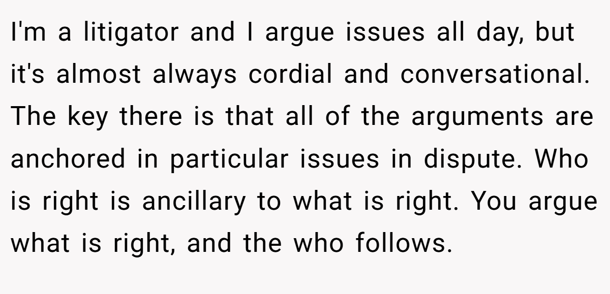 I'm a litigator and I argue issues all day, but it's almost always cordial and conversational. The key there is that all of the arguments are anchored in particular issues in dispute. Who is right is ancillary to what is right. You argue what is right, and the who follows.